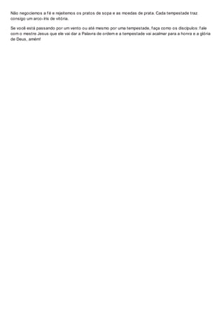 Não negociemos a f é e rejeitemos os pratos de sopa e as moedas de prata. Cada tempestade traz
consigo um arco-íris de vitória.
Se você está passando por um vento ou até mesmo por uma tempestade, f aça como os discípulos: f ale
com o mestre Jesus que ele vai dar a Palavra de ordem e a tempestade vai acalmar para a honra e a glória
de Deus, amém!
 