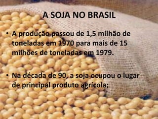 A SOJA NO BRASIL
• A produção passou de 1,5 milhão de
  toneladas em 1970 para mais de 15
  milhões de toneladas em 1979.

• Na década de 90, a soja ocupou o lugar
  de principal produto agrícola;
 