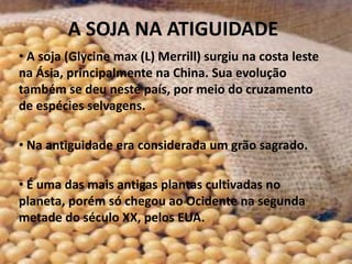 A SOJA NA ATIGUIDADE
• A soja (Glycine max (L) Merrill) surgiu na costa leste
na Ásia, principalmente na China. Sua evolução
também se deu neste país, por meio do cruzamento
de espécies selvagens.

• Na antiguidade era considerada um grão sagrado.

• É uma das mais antigas plantas cultivadas no
planeta, porém só chegou ao Ocidente na segunda
metade do século XX, pelos EUA.
 
