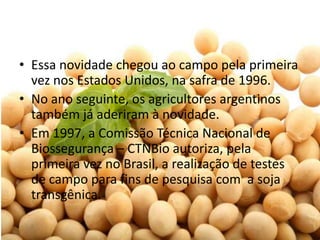 • Essa novidade chegou ao campo pela primeira
  vez nos Estados Unidos, na safra de 1996.
• No ano seguinte, os agricultores argentinos
  também já aderiram à novidade.
• Em 1997, a Comissão Técnica Nacional de
  Biossegurança – CTNBio autoriza, pela
  primeira vez no Brasil, a realização de testes
  de campo para fins de pesquisa com a soja
  transgênica.
 