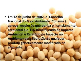 • Em 12 de junho de 2002, o Conselho
  Nacional do Meio Ambiente (Conama )
  aprova resolução que obriga o licenciamento
  ambiental e o EIA-Rima (Estudo de Impacto
  Ambiental e Relatório de Impacto no
  Ambiente) para liberação de qualquer
  produto geneticamente modificado no
  ambiente.
 