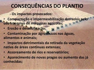 CONSEQUÊNCIAS DO PLANTIO
    - Os impactos provocados:
• Compactação e impermeabilização dos solos pelo
uso intensivo de máquinas agrícolas;
• Erosão e desertificação;
• Contaminação por agrotóxicos nas águas,
alimentos e animais;
• Impactos detrimentais da retirada da vegetação
nativa de áreas contínuas extensas;
• Assoreamento de rios e reservatórios;
• Aparecimento de novas pragas ou aumento das já
conhecidas;
 