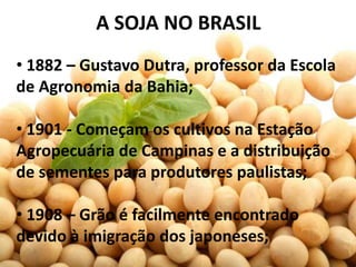 A SOJA NO BRASIL
• 1882 – Gustavo Dutra, professor da Escola
de Agronomia da Bahia;

• 1901 - Começam os cultivos na Estação
Agropecuária de Campinas e a distribuição
de sementes para produtores paulistas;

• 1908 – Grão é facilmente encontrado
devido à imigração dos japoneses;
 