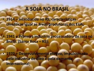 A SOJA NO BRASIL
• 1914 – Introduzida no RS, características
  climáticas igual as áreas produtoras dos EUA;

• 1941 – Primeira indústria processadora de soja no
  Brasil. (Santa Rosa – RS);

• 1970 – Desenvolvimento efetivo, impulsionado
  pela indústria de óleo e pela demanda
  internacional;
 