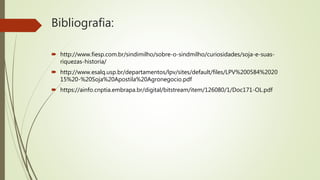 Bibliografia:
 http://www.fiesp.com.br/sindimilho/sobre-o-sindmilho/curiosidades/soja-e-suas-
riquezas-historia/
 http://www.esalq.usp.br/departamentos/lpv/sites/default/files/LPV%200584%2020
15%20-%20Soja%20Apostila%20Agronegocio.pdf
 https://ainfo.cnptia.embrapa.br/digital/bitstream/item/126080/1/Doc171-OL.pdf
 