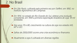 2. No Brasil
 Em São Paulo, cultivada pela primeira vez por Daffert, em 1892, no
Instituto Agronômico de Campinas.
 Em 1914, no estado do Rio Grande do Sul, obteve uma evolução
consistente, em 1949 a primeira exportação brasileira de soja, 18 mil
toneladas.
 Nos anos 70 e 80, crescimento na cultura da soja nos estados MS,
MT e GO.
 Safras de 2003/2005 ocorre uma crise econômica e financeira.
 Atualmente a soja é cultivada em diversas regiões.
 