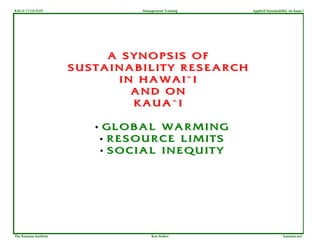KAUA`I COUNTY                       Management Training   Applied Sustainability on Kaua`i




                             A SYNOPSIS OF
                        SUSTAINABILITY RESEARCH
                              IN HAWAI`I
                                AND ON
                                KAUA`I

                           •    GLOBAL WARMING
                               • RESOURCE LIMITS
                               • SOCIAL INEQUITY




The Kauaian Institute                   Ken Stokes                           kauaian.net
 