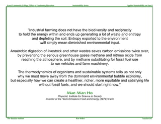 Kauai Community College, Office of Continuing Education             Sustainability Series                  Applied Sustainability on Kaua`i




                    ”Industrial farming does not have the biodiversity and reciprocity
              to hold the energy within and ends up generating a lot of waste and entropy
                       and depleting the soil. Entropy exported to the environment
                           will simply mean diminished environmental input.

   Anaerobic digestion of livestock and other wastes saves carbon emissions twice over,
      by preventing the serious greenhouse gases methane and nitrous oxide from
         reaching the atmosphere, and by methane substituting for fossil fuel use
                             to run vehicles and farm machinery.

         The thermodynamics of organisms and sustainable systems tells us not only
        why we must move away from the dominant environmental bubble economy,
    but especially how we can create a healthier, richer, more equitable and satisfying life
                     without fossil fuels, and we should start right now."

                                                               Mae-Wan Ho
                                                         Physicist, Institute for Science in Society
                                             Inventor of the “Zero Emissions Food and Energy (ZEFE) Farm




The Kauaian Institute                                                   Ken Stokes                                            kauaian.net
 