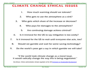 KAUA`I COUNTY                                         Management Training                        Applied Sustainability on Kaua`i


             CLIMATE CHANGE ETHICAL ISSUES

                          1.       How much warming should we tolerate?

                         2.      Who gets to use the atmosphere as a sink?

                  3.          Who gets which share of the increase or decrease?

                         4.      Who pays for damages to the atmosphere?

                          5.       Are continuing damage actions criminal?

               6.        Is it immoral for the US to say mitigation is too costly?

         7.         Is it immoral for the US to wait until everyone else acts, too?

            8.          Should we gamble and wait for some saving technology?

         9.         Do the world’s poor get a say in which gamble we will take?


                  “if the world took climate change as a moral issue,
              it would radically change the way this is being negotiated.”
              Don Brown, Clinton administration climate negotiator at the UN Comission on Sustainable Development.


The Kauaian Institute                                      Ken Stokes                                                kauaian.net
 