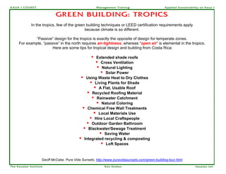 KAUA`I COUNTY                                         Management Training                       Applied Sustainability on Kaua`i


                            GREEN BUILDING: TROPICS
             In the tropics, few of the green building techniques or LEED certification requirements apply
                                             because climate is so different.

             “Passive” design for the tropics is exactly the opposite of design for temperate zones.
     For example, “passive” in the north requires air-tightness, whereas “open air” is elemental in the tropics.
                       Here are some tips for tropical design and building from Costa Rica:

                                                  •Extended shade roofs
                                                   • Cross Ventilation
                                                    • Natural Lighting
                                                      • Solar Power
                                            • Using Waste Heat to Dry Clothes
                                                • Living Plants for Shade
                                                  • A Flat, Usable Roof
                                               • Recycled Roofing Material
                                                 • Rainwater Catchment
                                                   • Natural Coloring
                                             • Chemical Free Wall Treatments
                                                  • Local Materials Use
                                                • Hire Local Craftspeople
                                               • Outdoor Garden Bathroom
                                             • Blackwater/Sewage Treatment
                                                     • Saving Water
                                           • Integrated recycling & composting
                                                      • Loft Spaces


                    Geoff McCabe, Pura Vida Sunsets, http://www.puravidasunsets.com/green-building-tour.html
The Kauaian Institute                                      Ken Stokes                                              kauaian.net
 