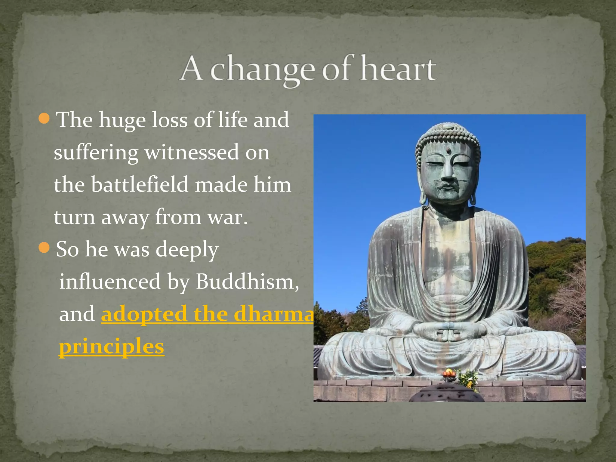 The huge loss of life and
suffering witnessed on
the battlefield made him
turn away from war.
So he was deeply
influenced by Buddhism,
and adopted the dharma
principles
 