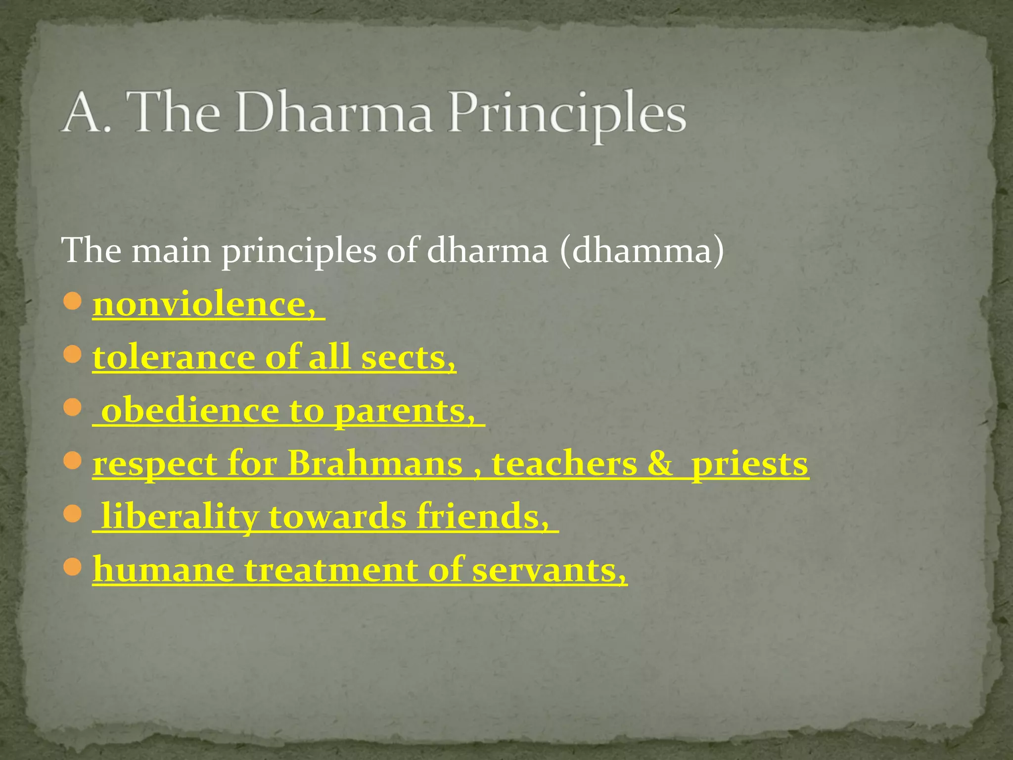 The main principles of dharma (dhamma)
nonviolence,
tolerance of all sects,
 obedience to parents,
respect for Brahmans , teachers & priests
 liberality towards friends,
humane treatment of servants,
 