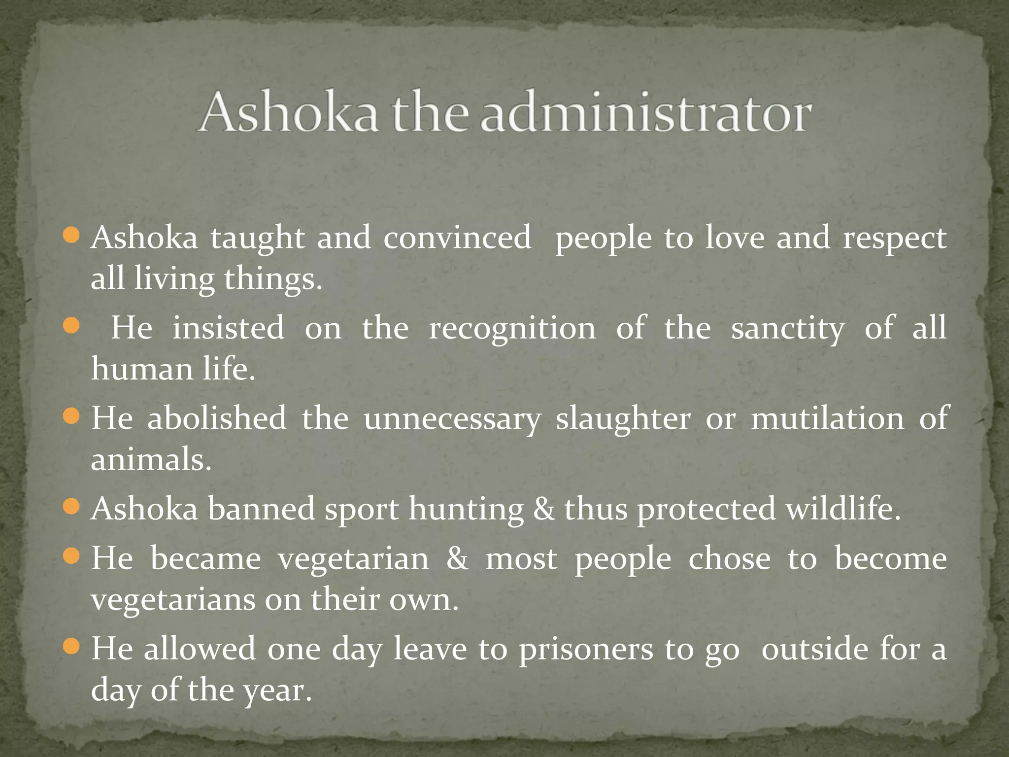 Ashoka taught and convinced people to love and respect
all living things.
 He insisted on the recognition of the sanctity of all
human life.
He abolished the unnecessary slaughter or mutilation of
animals.
Ashoka banned sport hunting & thus protected wildlife.
He became vegetarian & most people chose to become
vegetarians on their own.
He allowed one day leave to prisoners to go outside for a
day of the year.
 