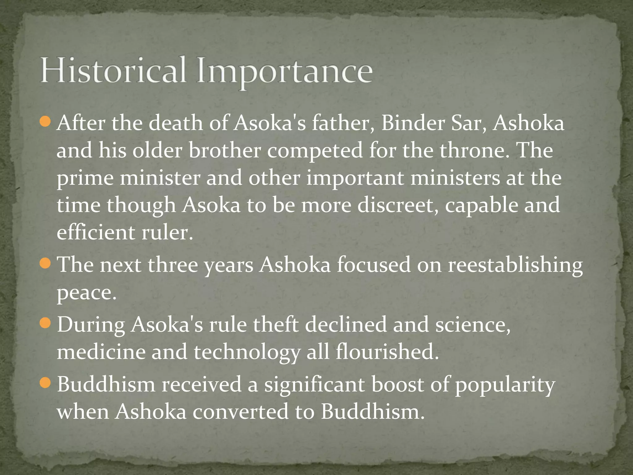 After the death of Asoka's father, Binder Sar, Ashoka
and his older brother competed for the throne. The
prime minister and other important ministers at the
time though Asoka to be more discreet, capable and
efficient ruler.
The next three years Ashoka focused on reestablishing
peace.
During Asoka's rule theft declined and science,
medicine and technology all flourished.
Buddhism received a significant boost of popularity
when Ashoka converted to Buddhism.
 