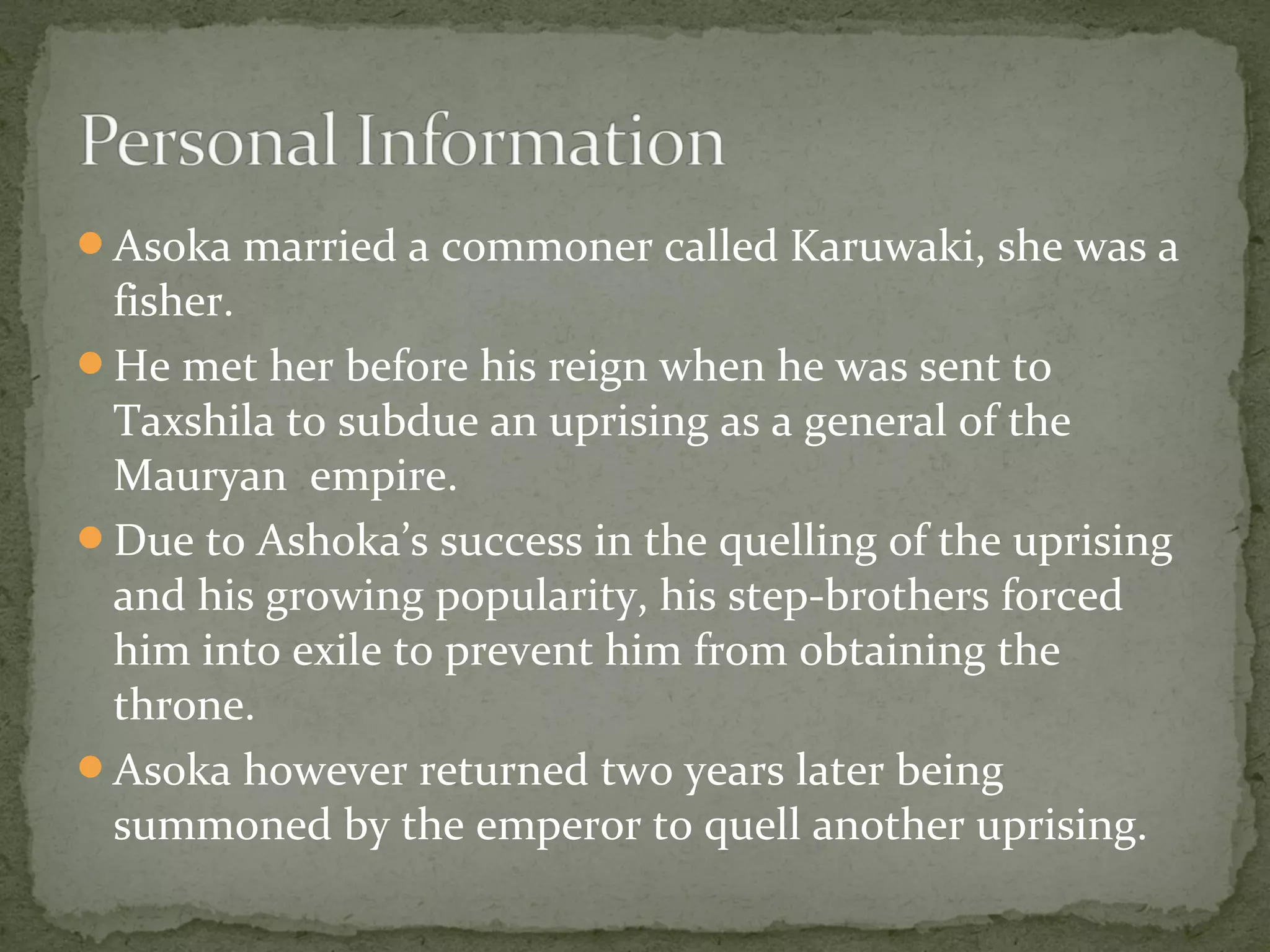 Asoka married a commoner called Karuwaki, she was a
fisher.
He met her before his reign when he was sent to
Taxshila to subdue an uprising as a general of the
Mauryan empire.
Due to Ashoka’s success in the quelling of the uprising
and his growing popularity, his step-brothers forced
him into exile to prevent him from obtaining the
throne.
Asoka however returned two years later being
summoned by the emperor to quell another uprising.
 