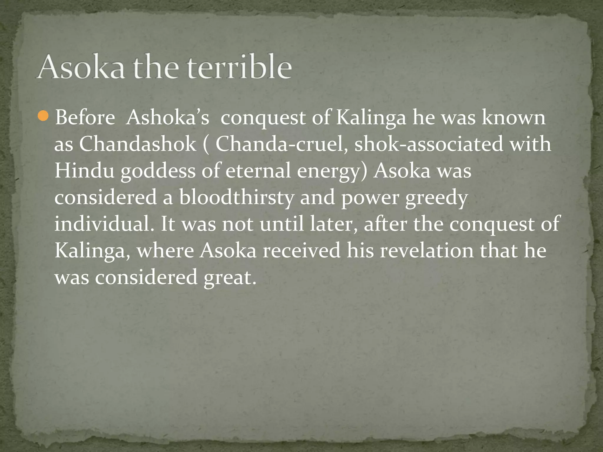 Before Ashoka’s conquest of Kalinga he was known
as Chandashok ( Chanda-cruel, shok-associated with
Hindu goddess of eternal energy) Asoka was
considered a bloodthirsty and power greedy
individual. It was not until later, after the conquest of
Kalinga, where Asoka received his revelation that he
was considered great.
 