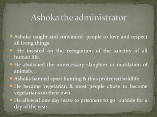Ashoka taught and convinced people to love and respect
all living things.
 He insisted on the recognition of the sanctity of all
human life.
He abolished the unnecessary slaughter or mutilation of
animals.
Ashoka banned sport hunting & thus protected wildlife.
He became vegetarian & most people chose to become
vegetarians on their own.
He allowed one day leave to prisoners to go outside for a
day of the year.
 