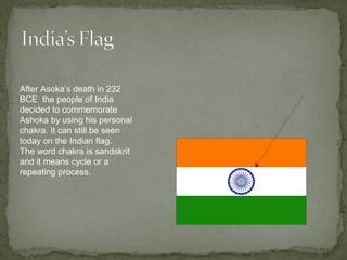 After Asoka’s death in 232
BCE the people of India
decided to commemorate
Ashoka by using his personal
chakra. It can still be seen
today on the Indian flag.
The word chakra is sandskrit
and it means cycle or a
repeating process.
 
