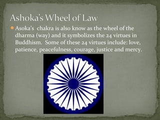 Asoka’s chakra is also know as the wheel of the
dharma (way) and it symbolizes the 24 virtues in
Buddhism. Some of these 24 virtues include: love,
patience, peacefulness, courage, justice and mercy.
 