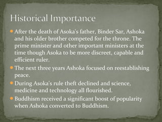 After the death of Asoka's father, Binder Sar, Ashoka
and his older brother competed for the throne. The
prime minister and other important ministers at the
time though Asoka to be more discreet, capable and
efficient ruler.
The next three years Ashoka focused on reestablishing
peace.
During Asoka's rule theft declined and science,
medicine and technology all flourished.
Buddhism received a significant boost of popularity
when Ashoka converted to Buddhism.
 