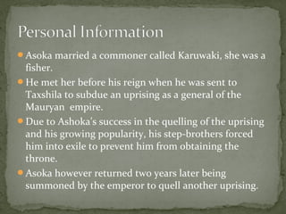 Asoka married a commoner called Karuwaki, she was a
fisher.
He met her before his reign when he was sent to
Taxshila to subdue an uprising as a general of the
Mauryan empire.
Due to Ashoka’s success in the quelling of the uprising
and his growing popularity, his step-brothers forced
him into exile to prevent him from obtaining the
throne.
Asoka however returned two years later being
summoned by the emperor to quell another uprising.
 