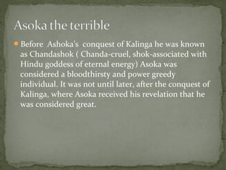 Before Ashoka’s conquest of Kalinga he was known
as Chandashok ( Chanda-cruel, shok-associated with
Hindu goddess of eternal energy) Asoka was
considered a bloodthirsty and power greedy
individual. It was not until later, after the conquest of
Kalinga, where Asoka received his revelation that he
was considered great.
 