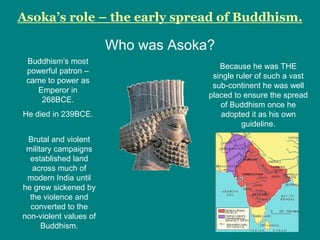 Asoka’s role – the early spread of Buddhism.

                        Who was Asoka?
 Buddhism‟s most
                                        Because he was THE
 powerful patron –
                                      single ruler of such a vast
 came to power as
                                      sub-continent he was well
    Emperor in
                                     placed to ensure the spread
     268BCE.
                                        of Buddhism once he
He died in 239BCE.                      adopted it as his own
                                               guideline.
 Brutal and violent
 military campaigns
  established land
   across much of
 modern India until
he grew sickened by
  the violence and
  converted to the
non-violent values of
      Buddhism.
 