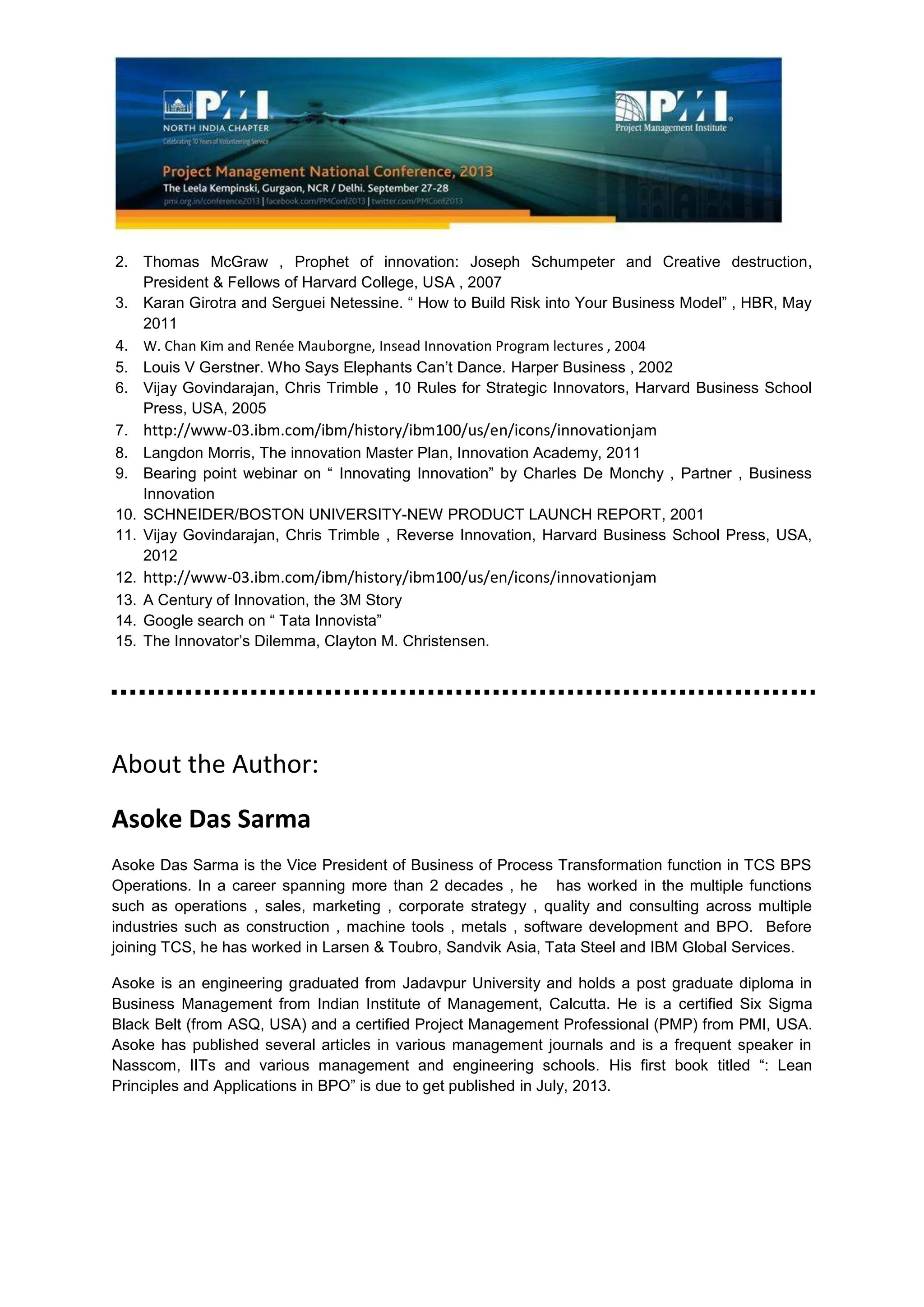2. Thomas McGraw , Prophet of innovation: Joseph Schumpeter and Creative destruction,
President & Fellows of Harvard College, USA , 2007
3. Karan Girotra and Serguei Netessine. “ How to Build Risk into Your Business Model” , HBR, May
2011
4. W. Chan Kim and Renée Mauborgne, Insead Innovation Program lectures , 2004
5. Louis V Gerstner. Who Says Elephants Can’t Dance. Harper Business , 2002
6. Vijay Govindarajan, Chris Trimble , 10 Rules for Strategic Innovators, Harvard Business School
Press, USA, 2005
7. http://www-03.ibm.com/ibm/history/ibm100/us/en/icons/innovationjam
8. Langdon Morris, The innovation Master Plan, Innovation Academy, 2011
9. Bearing point webinar on “ Innovating Innovation” by Charles De Monchy , Partner , Business
Innovation
10. SCHNEIDER/BOSTON UNIVERSITY-NEW PRODUCT LAUNCH REPORT, 2001
11. Vijay Govindarajan, Chris Trimble , Reverse Innovation, Harvard Business School Press, USA,
2012
12. http://www-03.ibm.com/ibm/history/ibm100/us/en/icons/innovationjam
13. A Century of Innovation, the 3M Story
14. Google search on “ Tata Innovista”
15. The Innovator’s Dilemma, Clayton M. Christensen.
About the Author:
Asoke Das Sarma
Asoke Das Sarma is the Vice President of Business of Process Transformation function in TCS BPS
Operations. In a career spanning more than 2 decades , he has worked in the multiple functions
such as operations , sales, marketing , corporate strategy , quality and consulting across multiple
industries such as construction , machine tools , metals , software development and BPO. Before
joining TCS, he has worked in Larsen & Toubro, Sandvik Asia, Tata Steel and IBM Global Services.
Asoke is an engineering graduated from Jadavpur University and holds a post graduate diploma in
Business Management from Indian Institute of Management, Calcutta. He is a certified Six Sigma
Black Belt (from ASQ, USA) and a certified Project Management Professional (PMP) from PMI, USA.
Asoke has published several articles in various management journals and is a frequent speaker in
Nasscom, IITs and various management and engineering schools. His first book titled “: Lean
Principles and Applications in BPO” is due to get published in July, 2013.
 