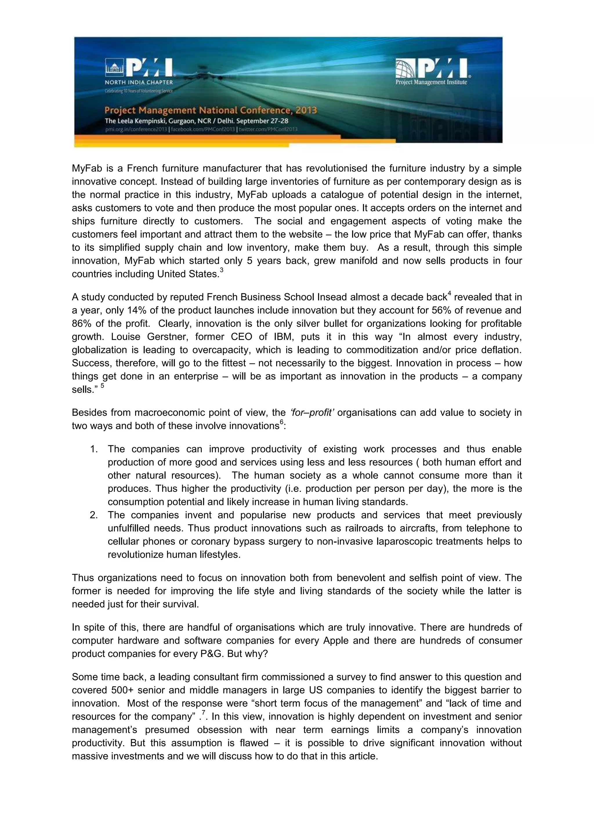 MyFab is a French furniture manufacturer that has revolutionised the furniture industry by a simple
innovative concept. Instead of building large inventories of furniture as per contemporary design as is
the normal practice in this industry, MyFab uploads a catalogue of potential design in the internet,
asks customers to vote and then produce the most popular ones. It accepts orders on the internet and
ships furniture directly to customers. The social and engagement aspects of voting make the
customers feel important and attract them to the website – the low price that MyFab can offer, thanks
to its simplified supply chain and low inventory, make them buy. As a result, through this simple
innovation, MyFab which started only 5 years back, grew manifold and now sells products in four
countries including United States.
3
A study conducted by reputed French Business School Insead almost a decade back
4
revealed that in
a year, only 14% of the product launches include innovation but they account for 56% of revenue and
86% of the profit. Clearly, innovation is the only silver bullet for organizations looking for profitable
growth. Louise Gerstner, former CEO of IBM, puts it in this way “In almost every industry,
globalization is leading to overcapacity, which is leading to commoditization and/or price deflation.
Success, therefore, will go to the fittest – not necessarily to the biggest. Innovation in process – how
things get done in an enterprise – will be as important as innovation in the products – a company
sells.”
5
Besides from macroeconomic point of view, the ‘for–profit’ organisations can add value to society in
two ways and both of these involve innovations
6
:
1. The companies can improve productivity of existing work processes and thus enable
production of more good and services using less and less resources ( both human effort and
other natural resources). The human society as a whole cannot consume more than it
produces. Thus higher the productivity (i.e. production per person per day), the more is the
consumption potential and likely increase in human living standards.
2. The companies invent and popularise new products and services that meet previously
unfulfilled needs. Thus product innovations such as railroads to aircrafts, from telephone to
cellular phones or coronary bypass surgery to non-invasive laparoscopic treatments helps to
revolutionize human lifestyles.
Thus organizations need to focus on innovation both from benevolent and selfish point of view. The
former is needed for improving the life style and living standards of the society while the latter is
needed just for their survival.
In spite of this, there are handful of organisations which are truly innovative. There are hundreds of
computer hardware and software companies for every Apple and there are hundreds of consumer
product companies for every P&G. But why?
Some time back, a leading consultant firm commissioned a survey to find answer to this question and
covered 500+ senior and middle managers in large US companies to identify the biggest barrier to
innovation. Most of the response were “short term focus of the management” and “lack of time and
resources for the company” .
7
. In this view, innovation is highly dependent on investment and senior
management’s presumed obsession with near term earnings limits a company’s innovation
productivity. But this assumption is flawed – it is possible to drive significant innovation without
massive investments and we will discuss how to do that in this article.
 