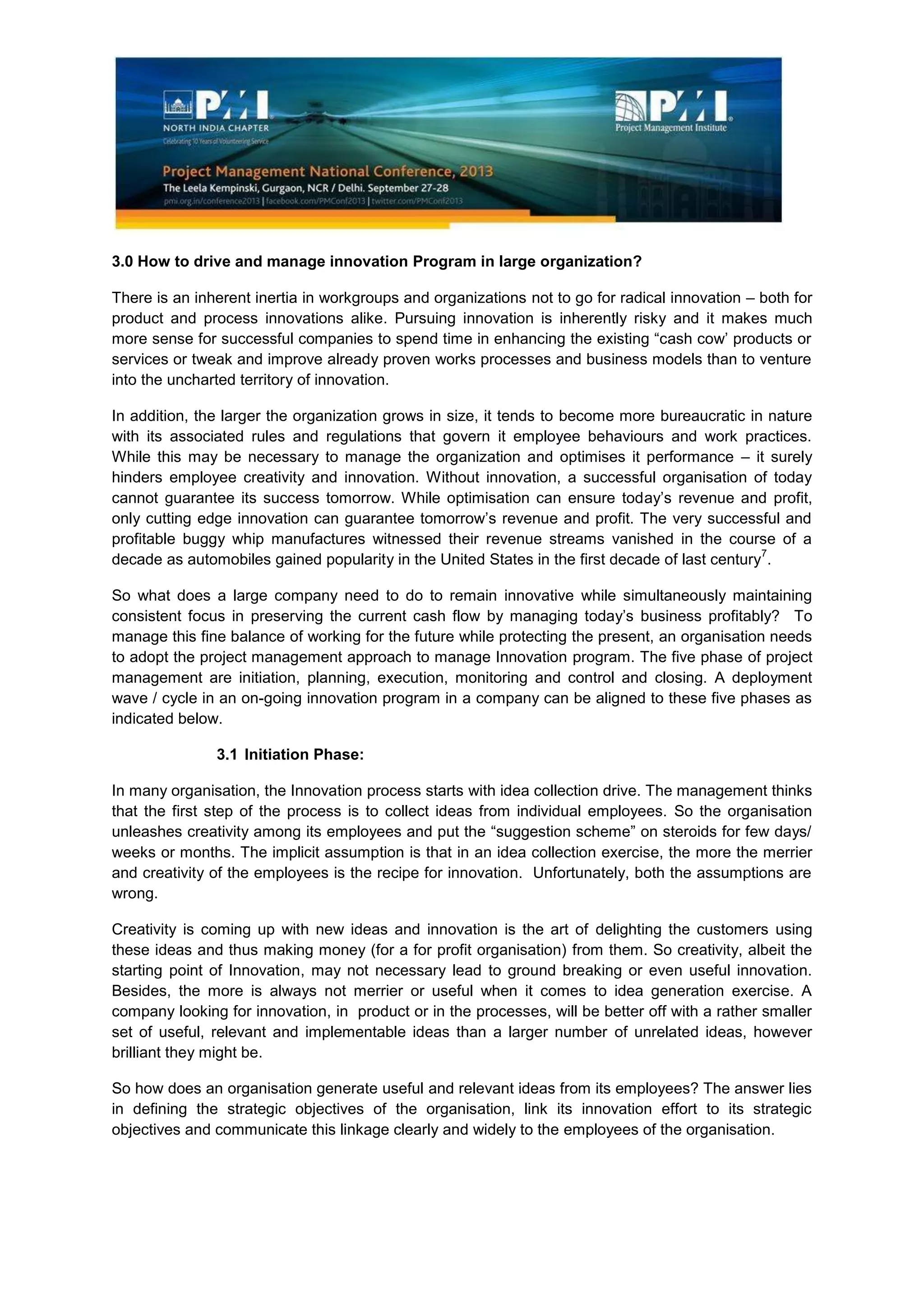 3.0 How to drive and manage innovation Program in large organization?
There is an inherent inertia in workgroups and organizations not to go for radical innovation – both for
product and process innovations alike. Pursuing innovation is inherently risky and it makes much
more sense for successful companies to spend time in enhancing the existing “cash cow’ products or
services or tweak and improve already proven works processes and business models than to venture
into the uncharted territory of innovation.
In addition, the larger the organization grows in size, it tends to become more bureaucratic in nature
with its associated rules and regulations that govern it employee behaviours and work practices.
While this may be necessary to manage the organization and optimises it performance – it surely
hinders employee creativity and innovation. Without innovation, a successful organisation of today
cannot guarantee its success tomorrow. While optimisation can ensure today’s revenue and profit,
only cutting edge innovation can guarantee tomorrow’s revenue and profit. The very successful and
profitable buggy whip manufactures witnessed their revenue streams vanished in the course of a
decade as automobiles gained popularity in the United States in the first decade of last century
7
.
So what does a large company need to do to remain innovative while simultaneously maintaining
consistent focus in preserving the current cash flow by managing today’s business profitably? To
manage this fine balance of working for the future while protecting the present, an organisation needs
to adopt the project management approach to manage Innovation program. The five phase of project
management are initiation, planning, execution, monitoring and control and closing. A deployment
wave / cycle in an on-going innovation program in a company can be aligned to these five phases as
indicated below.
3.1 Initiation Phase:
In many organisation, the Innovation process starts with idea collection drive. The management thinks
that the first step of the process is to collect ideas from individual employees. So the organisation
unleashes creativity among its employees and put the “suggestion scheme” on steroids for few days/
weeks or months. The implicit assumption is that in an idea collection exercise, the more the merrier
and creativity of the employees is the recipe for innovation. Unfortunately, both the assumptions are
wrong.
Creativity is coming up with new ideas and innovation is the art of delighting the customers using
these ideas and thus making money (for a for profit organisation) from them. So creativity, albeit the
starting point of Innovation, may not necessary lead to ground breaking or even useful innovation.
Besides, the more is always not merrier or useful when it comes to idea generation exercise. A
company looking for innovation, in product or in the processes, will be better off with a rather smaller
set of useful, relevant and implementable ideas than a larger number of unrelated ideas, however
brilliant they might be.
So how does an organisation generate useful and relevant ideas from its employees? The answer lies
in defining the strategic objectives of the organisation, link its innovation effort to its strategic
objectives and communicate this linkage clearly and widely to the employees of the organisation.
 