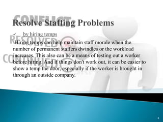    by hiring temps
 Hiring temps can help maintain staff morale when the
number of permanent staffers dwindles or the workload
increases. This also can be a means of testing out a worker
before hiring. And if things don't work out, it can be easier to
show a temp the door, especially if the worker is brought in
through an outside company.




                                                                   8
 