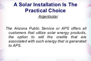 A Solar Installation Is The
Practical Choice
Argentsolar
The Arizona Public Service or APS offers all
customers that utilize solar energy products,
the option to sell the credits that are
associated with such energy that is generated
to APS.
 