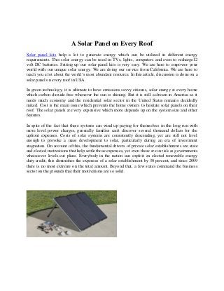 A Solar Panel on Every Roof
Solar panel kits help a lot to generate energy which can be utilized in different energy
requirements. This solar energy can be used in TVs, lights, computers and even to recharge12
volt DC batteries. Setting up our solar panel kits is very easy. We are here to empower your
world with our unique solar energy. We are doing our service from California. We are here to
teach you a lot about the world’s most abundant resource. In this article, discussion is done on a
solar panel on every roof in USA.
In green technology, it is ultimate to have emissions savvy citizens, solar energy at every home
which carbon dioxide free whenever the sun is shining. But it is still a dream in America as it
needs much economy and the residential solar sector in the United States remains decidedly
mixed. Cost is the main issue which prevents the home owners to hesitate solar panels on their
roof. The solar panels are very expensive which more depends up on the system size and other
features.
In spite of the fact that these systems can wind up paying for themselves in the long run with
more level power charges, generally families can't discover several thousand dollars for the
upfront expenses. Costs of solar systems are consistently descending, yet are still not level
enough to provoke a mass development to solar, particularly during an era of investment
stagnation. On account of this, the fundamental drivers of private solar establishments are state
and elected motivations that help settle those expenses, yet even these are in risk as governments
whatsoever levels cut plans. Everybody in the nation can exploit an elected renewable energy
duty credit; this diminishes the expenses of a solar establishment by 30 percent, and since 2009
there is no most extreme on the total amount. Beyond that, a few states command the business
sector on the grounds that their motivations are so solid.

 