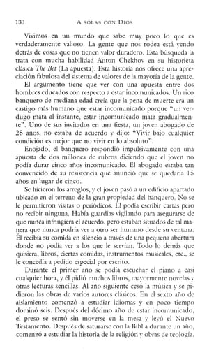 130 A SOLAS CON DIOS
Vivimos en un mundo que sabe muy poco lo que es
verdaderamente valioso. La gente que nos rodea está vendo
detrás de cosas que no tienen valor duradero. Esta búsqueda la
trata con mucha habilidad Anton Chekhov en su historieta
clásica The Bet (La apuesta). Esta historia nos ofrece una apre-
ciación fabulosa de! sistema de valores de la mayoría de la gente.
El argumento tiene que ver con una apuesta entre dos
hombres educados con respecto a estar incomunicados. Un rico
banquero de mediana edad creía que la pena de muerte era un
castigo más humano que estar incomunicado porque "un ver-
dugo mata al instante, estar incomunicado mata gradualmen-
te". Uno de sus invitados en una fiesta, un joven abogado de
25 años, no estaba de acuerdo y dijo: "Vivir bajo cualquier
condición es mejor que no vivir en lo absoluto".
Enojado, e! banquero respondió impulsivarnente con una
apuesta de dos millones de rubros diciendo que e! joven no
podía durar cinco años incomunicado. El abogado estaba tan
convencido de su resistencia que anunció que se quedaría 15
años en lugar de cinco.
Se hicieron los arreglos, y e! joven pasó a un edificio apartado
ubicado en e! terreno de la gran propiedad del banquero. No se
le permitieron visitas o periódicos. Él podía escribir cartas pero
no recibir ninguna. Había guardias vigilando para asegurarse de
que nunca infringiera el acuerdo, pero estaban situados de tal ma-
nera que nunca podría ver a otro ser humano desde su ventana.
Él recibía su comida en silencio a través de una pequeña abertura
donde no podía ver a los que le servían. Todo lo demás que
quisiera, libros, ciertas comidas, instrumentos musicales, etc., se
le concedía a pedido especial por escrito.
Durante el primer año se podía escuchar el piano a casi
cualquier hora, y él pidió muchos libros, mayormente novelas v
otras lecturas sencillas. Al año siguiente cesó la música v se pi-
dieron las obras de varios autores clásicos. En el sexto año de
aislamiento comenzó a estudiar idiomas v en poco tiempo
dominó seis. Después del décimo año de estar incomunicado,
el preso se sentó sin moverse en la mesa y levó el Nuevo
Testamento. Después de saturarse con la Biblia durante un año,
comenzó a estudiar la historia de la religión y obras de teología.
 