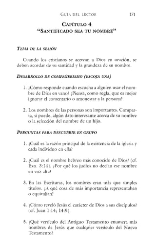 GliÍA DEL LECTOR
CAPÍTULO 4
"SANTIFICADO SEA TU NOMBRE"
TEitlA DE LA SESIÓN
171
Cuando los cristianos se acercan a Dios en oracion, se
deben acordar de su santidad y la grandeza de su nombre.
DESARROLLO DE COMPAÑERISMO (ESCOJA UNA)
l. ¿Cómo responde cuando escucha a alguien usar el nom-
bre de Dios en Yana) ¿Piensa, como regla, que es mejor
ignorar el comentario o amonestar a la persona)
2. Los nombres de las personas son importantes. Compar-
ta, si puede, algún dato interesante acerca de su nombre
o la selección del nombre de un hijo.
PREGUNTAS PARA DESCUBRIR EN GRUPO
l. ¿Cuál es la razón principal de la existencia de la iglesia y
cada individuo en ella?
2. ¿Cuál es el nombre hebreo más conocido de Dios? (cf.
Éxo. 3:14). ¿Por qué los judíos no decían ese nombre
en voz alta>
3. En las Escrituras, los nombres eran más que simples
títulos. ¿A qué cosa de más importancia representaban
o equivalían.
4. ¿Cómo reveló Jesús el carácter de Dios a sus discípulos?
(cf. Juan 1:14; 14:9).
5. ¿Qué versículo del Antiguo Testamento enumera más
nombres de Jesús que cualquier versículo del Nuevo
Testamento?
 