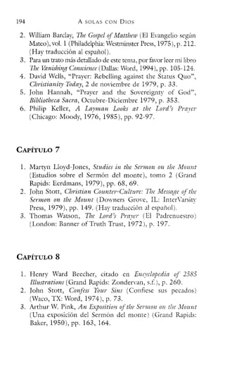194 A SOLAS CON DIOS
2. William Barday, The GospelofMatthew (El Evangelio según
Mateo), vol. 1 (Philadelphia: Westrninster Press, 1975), p. 212.
(Hay traducción al español).
3. Para ID1 trato más detallado de este tema, por favor leer mi libro
The Vanishing Conscience (Dallas: Word, 1994), pp. 105-124.
4. David Wclls, "Praycr: Rebelling against the Status Quo",
Christianity Today, 2 de noviembre de 1979, p. 33.
5. Iohn Hannah, "Praycr and the Sovereignty 01' God",
Bibliotheca Sacra, Octubre-Diciembre 1979, p. 353.
6. Philip Kellcr, A Layman Looks at the Lord's Prayer
(Chicago: Moody, 1976, 1985), pp. 92-97.
CAPÍTULO 7
1. Martyn Lloyd-Ioncs, Studies in the Sermon on the Mouni
(Estudios sobre el Sermón del monte), tomo 2 (Grand
Rapids: Ecrdrnans, 1979), pp. 68,69.
2. John Stott, Christian Counter-Culturc: TIJe lf1essage of the
Sermon on the Mount (Downers Grove, IL: InterVarsity
Press, 1979), pp. 149. (Hay traducción al español).
3. Thomas Watson, The Lord's Praycr (El Padrenuestro)
(London: Banncr 01' Truth Trust, 1972), p. 197.
CAPÍTULO 8
l. Henry Ward Beccher, citado en Encyclopedia of 2585
Illustrations (Grand Rapids: Zondervan, s.f.), p. 260.
2. [ohn Stott, Confess Your Sins (Confiese sus pecados)
(Waco, TX: Word, 1974), p. 73.
3. Arthur W. Pink, An Exposition ofthe Sermon 011 tbc Mount
(Una exposición del Sermón del monte) (Grand Rapids:
Baker, 1950), pp. 163, 164.
 