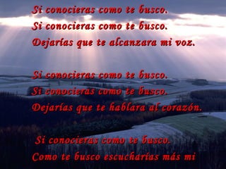 Si conocieras como te busco. Si conocieras como te busco. Dejarías que te alcanzara mi voz.  Si conocieras como te busco. Si conocieras como te busco. Dejarías que te hablara al corazón. Si conocieras como te busco. Como te busco escucharías más mi voz . 
