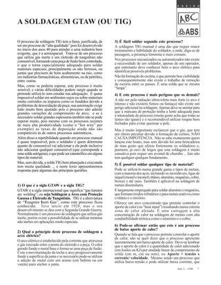 7Ano I - nº06
A SOLDAGEM GTAW (OU TIG)
O processo de soldagem TIG tem a fama, justificada, de
serumprocessode“altaqualidade”poisfoidesenvolvido
no início dos anos 40 para atender a uma indústria bem
exigente, que é a aeroespacial. Trata-se de um processo
que utiliza gás inerte e um eletrodo de tungstênio não
consumível,formandoumapoçadefusãobemcontrolada,
o que o torna especialmente adequado para soldar
materiais especiais, principalmente os não ferrosos, ou
juntas que precisem de bom acabamento na raiz, como
emindústriasfarmacêuticas,alimentícias,oudepetróleo,
entre outras.
Mas, como se poderia esperar, este processo é muito
sensível, e várias dificuldades podem surgir quando se
pretende utilizá-lo sem estudar sua adequação. É quase
impossível soldar em ambientes sujos ou sobre materiais
muito corroídos ou impuros como os fundidos devido a
problemas de desoxidação da poça; sua automação exige
tudo muito bem ajustado pois o processo não admite
grandes variações de comprimento de arco; e se é
necessáriosoldargrandesespessurastambémnãosepode
esperar muito, pois mesmo com os processos recentes
de mais alta produtividade (como o “hot wire” por
exemplo) as taxas de deposição ainda não são
comparáveis às de outros processos automáticos.
Além disso a repetibilidade quando em processo manual
é quase impossível, pois o soldador é quem determina
quanto de consumível vai adicionar e ele pode inclusive
não adicionar qualquer consumível (que corresponde a
umasoldaautógena),oquepodesercatastróficoemalguns
tipos de material.
Mas,semdúvida,asoldaTIGbemplanejadaeexecutada
tem muita qualidade ... e neste texto apresentaremos
respostas para algumas das principais questões.
1) O que é a sigla GTAW e a sigla TIG?
GTAW é a sigla internacional que significa “gas tunsten
arc welding”, ou seja Soldagem a Arco com Proteção
Gasosa e Eletrodo de Tungstênio. TIG é a abreviatura
de “Tungsten Inert Gas”, como este processo ficou
conhecido. Teve início em 1920, mas o seu
desenvolvimento se deu com a Segunda Grande Guerra.
Normalmente é um processo de soldagem que utiliza gás
inerte, porém existe a possibilidade de se utilizarmisturas
não inertes em aplicações muito especiais.
2) Qual o princípio deste processo de soldagem a
arco elétrico?
O arco elétrico é estabelecido pela corrente que atravessa
o gás ionizado entre a ponta do eletrodo e a peça. O calor
gerado funde o metal base e forma-se uma poça de fusão.
Com a movimentação da tocha o arco progressivamente
fundeasuperfíciedajuntaesenecessáriopode-seutilizar
a adição de metal com um arame (em bobina ou em
vareta) para encher a junta.
3) É fácil soldar segundo este processo?
A soldagem TIG manual é uma das que requer maior
treinamento e habilidade do soldador, e onde, diga-se de
passagem, a presença feminina é mais comum.
Nos processos mecanizados ou automatizados não existe
a necessidade de um soldador, apenas de um operador,
que entretanto deve conhecer bem o arco elétrico para
identificarpossíveisproblemas.
Nãoháformaçãodeescória,oquepermiteboavisibilidade
e consequentemente não existe o trabalho de remoção
da escória entre os passes. É uma solda que se mostra
“limpa”.
4) E este processo é mais perigoso que os demais?
A não ser pela radiação ultravioleta mais forte (o arco é
intenso e não existem fumos ou fumaça) não existe um
perigoadicionalnasoldagem.Apenasdeve-seatentarpara
que a máscara de proteção tenha a lente adequada para
a intensidade do processo (muita gente acha que todas as
lentes são iguais) e é recomendável utilizar roupas bem
fechadas para evitar queimar a pele.
Mas é muito importante esclarecer que o gás, que tem
um cheiro peculiar devido à formação de ozônio, NÃO
CAUSA IMPOTÊNCIA. Não se sabe exatamente quem
lançou este boato, mas sem dúvida foi uma brincadeira
de mau gosto que afetou fortemente os soldadores e,
pasmem, já ouvi de leigos que esta soldagem é muito
cansativa pois requer um avental de chumbo ... Isto não
tem qualquer qualquer fundamento.
5) É possível soldar qualquer tipo de material?
Pode se utilizá-lo numa grande gama e tipos de metais,
comamaioriadosaços,incluindoosinoxidáveis,ligasde
níquel(moneleinconel),titânio,alumínio,magnésio,cobre,
bronze e até ouro. Também é aplicável na soldagem de
metaisdissimilares.
Élargamenteempregadoparasoldaralumínioemagnésio,
queformamóxidosrefratárioseparametaisreativoscomo
otitânioeozircônio.
Oferece um arco concentrado que permite controlar o
aportedecalor(ou“heatinput”)resultandonumaestreita
zona de calor afetada. É uma vantagem a alta
concentração de calor na soldagem de metais com alta
condutibilidadetérmicacomooalumínioeocobre.
6) Pode-se afirmar então que este é um processo
de baixo aporte de calor?
Quando se fala que o processo permite controlar o aporte
de calor, não se quer dizer que o processo apresente
inerentementeumbaixoaportedecalor. Deve-selembrar
que o aporte de calor é a quantidade de calor adicionado
(em Joules ou KJ) por unidade linear de comprimento de
solda (em m, cm ou mm), ou Aporte = tensão x
corrente/ velocidade. Mesmo sendo um processo que
utiliza baixa tensão e pode utilizar baixa corrente, que
 