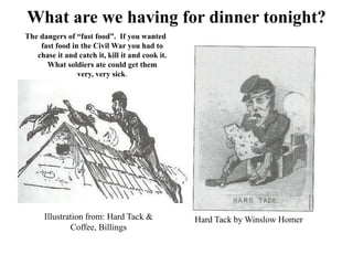 What are we having for dinner tonight?  The dangers of “fast food”.  If you wanted fast food in the Civil War you had to chase it and catch it, kill it and cook it.   What soldiers ate could get them very, very sick.  Illustration from: Hard Tack & Coffee, BillingsHard Tack by Winslow Homer