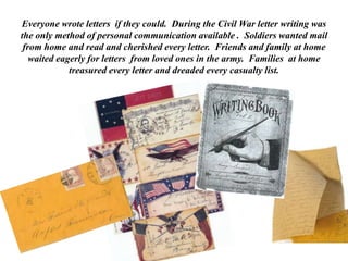 Everyone wrote letters if they could.  During the Civil War letter writing was the only method of personal communication available .  Soldiers wanted mail from home and read and cherished every letter.  Friends and family at home  waited eagerly for letters  from loved ones in the army.  Families  at home treasured every letter and dreaded every casualty list. 
