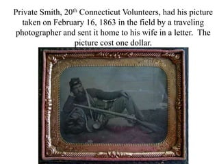 Private Smith, 20th Connecticut Volunteers, had his picture taken on February 16, 1863 in the field by a traveling photographer and sent it home to his wife in a letter.  The picture cost one dollar.