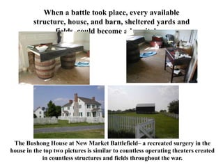 When a battle took place, every available structure, house, and barn, sheltered yards and fields, could become a hospital…..The Bushong House at New Market Battlefield– a recreated surgery in the house in the top two pictures is similar to countless operating theaters created in countless structures and fields throughout the war.  