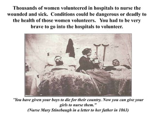 Thousands of women volunteered in hospitals to nurse the wounded and sick.  Conditions could be dangerous or deadly to the health of those women volunteers.   You had to be very  brave to go into the hospitals to volunteer.  "You have given your boys to die for their country. Now you can give your girls to nurse them."(Nurse Mary Stinebaugh in a letter to her father in 1863) 