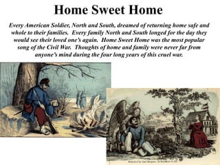 Home Sweet HomeEvery American Soldier, North and South, dreamed of returning home safe and whole to their families.  Every family North and South longed for the day they would see their loved one’s again.  Home Sweet Home was the most popular song of the Civil War.  Thoughts of home and family were never far from anyone’s mind during the four long years of this cruel war.   