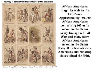 Journey of a Slave from the Plantation to the Battlefield/African Americans fought bravely in the Civil War.Approximately 180,000 African Americans comprising 163 units served in the Union Army during the Civil War, and many more African Americans served in the Union Navy. Both free African-Americans and runaway slaves joined the fight.Source: Library of Congress, http://www.loc.gov/pictures/resource/ppmsca.05453/