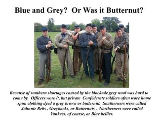 Blue and Grey?  Or Was it Butternut?Because of southern shortages caused by the blockade grey wool was hard to come by.  Officers wore it, but private  Confederate soldiers often wore home spun clothing dyed a grey brown or butternut.  Southerners were called Johnnie Rebs , Greybacks, or Butternuts ,  Northerners were called Yankees, of course, or Blue bellies.