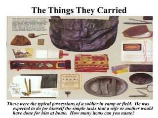 The Things They CarriedThese were the typical possessions of a soldier in camp or field.  He was expected to do for himself the simple tasks that a wife or mother would have done for him at home.  How many items can you name?