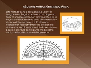 MÉTODO DE PROYECCIÓN ESTEREOGRÁFICA.
Este método consta del Diagrama Solar y el
Diagrama de Ángulos de Sombra. El Diagrama
Solar es una representación estereográfica de la
trayectoria solar. El centro de la circunferencia y
el plano del papel en que está dibujado
Representan respectivamente la posición del
observador y el plano horizontal a través de esta
posición. El círculo con su punto medio como
centro define el horizonte del observador.
 