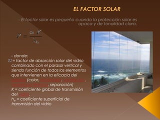 - donde:
= factor de absorción solar del vidrio
combinado con el parasol vertical y
siendo función de todos los elementos
que intervienen en la eficacia del
parasol (color, emisividad, ventilación,
resistencia térmica, separación)
K = coeficiente global de transmisión
del vidrio.
he = coeficiente superficial de
transmisión del vidrio
 