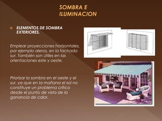  ELEMENTOS DE SOMBRA
EXTERIORES.
Emplear proyecciones horizontales,
por ejemplo aleros, en la fachada
sur. También son útiles en las
orientaciones este y oeste.
Priorizar la sombra en el oeste y el
sur, ya que en la mañana el sol no
constituye un problema crítico
desde el punto de vista de la
ganancia de calor.
 